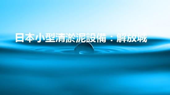 日本小型清淤泥設備：解放城市河道，誰是最強的‘泥巴清道夫’？